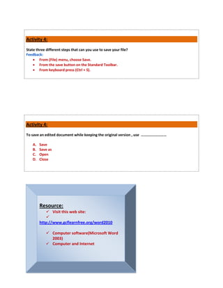 Activity 4:
State three different steps that can you use to save your file?
Feedback:
     From (File) menu, choose Save.
     From the save button on the Standard Toolbar.
     From keyboard press (Ctrl + S).




Activity 4:
To save an edited document while keeping the original version , use ………………………

    A.   Save
    B.   Save as
    C.   Open
    D.   Close




         Resource:
             Visit this web site:
            
         http://www.gcflearnfree.org/word2010

             Computer software(Microsoft Word
              2003)
             Computer and Internet
 