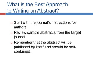 What is the Best Approach
to Writing an Abstract?
 Start with the journal’s instructions for
authors.
 Review sample abstracts from the target
journal.
 Remember that the abstract will be
published by itself and should be self-
contained.
 