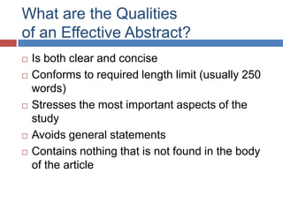 What are the Qualities
of an Effective Abstract?
 Is both clear and concise
 Conforms to required length limit (usually 250
words)
 Stresses the most important aspects of the
study
 Avoids general statements
 Contains nothing that is not found in the body
of the article
 