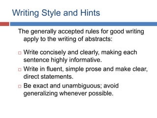 Writing Style and Hints
The generally accepted rules for good writing
apply to the writing of abstracts:
 Write concisely and clearly, making each
sentence highly informative.
 Write in fluent, simple prose and make clear,
direct statements.
 Be exact and unambiguous; avoid
generalizing whenever possible.
 