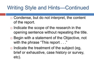Writing Style and Hints—Continued
 Condense, but do not interpret, the content
of the report.
 Indicate the scope of the research in the
opening sentence without repeating the title.
 Begin with a statement of the Objective, not
with the phrase ―This report . . .‖
 Indicate the treatment of the subject (eg,
brief or exhaustive, case history or survey,
etc).
 