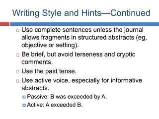 Writing Style and Hints—Continued
 Use complete sentences unless the journal
allows fragments in structured abstracts (eg,
objective or setting).
 Be brief, but avoid terseness and cryptic
comments.
 Use the past tense.
 Use active voice, especially for informative
abstracts.
 Passive: B was exceeded by A.
 Active: A exceeded B.
 