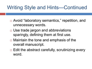 Writing Style and Hints—Continued
 Avoid ―laboratory semantics,‖ repetition, and
unnecessary words.
 Use trade jargon and abbreviations
sparingly, defining them at first use.
 Maintain the tone and emphasis of the
overall manuscript.
 Edit the abstract carefully, scrutinizing every
word.
 