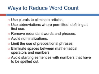 Ways to Reduce Word Count
 Use plurals to eliminate articles.
 Use abbreviations where permitted, defining at
first use.
 Remove redundant words and phrases.
 Avoid nominalizations.
 Limit the use of prepositional phrases.
 Eliminate spaces between mathematical
operators and numbers
 Avoid starting sentences with numbers that have
to be spelled out.
 