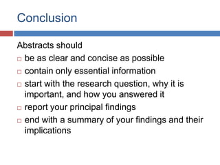 Conclusion
Abstracts should
 be as clear and concise as possible
 contain only essential information
 start with the research question, why it is
important, and how you answered it
 report your principal findings
 end with a summary of your findings and their
implications
 
