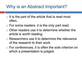 Why is an Abstract Important?
 It is the part of the article that is read most
often.
 For some readers, it is the only part read.
 Other readers use it to determine whether the
article is worth reading.
 Researchers use it to determine the relevance
of the research to their work.
 For conferences, it is often the sole criterion on
which a presentation is judged.
 