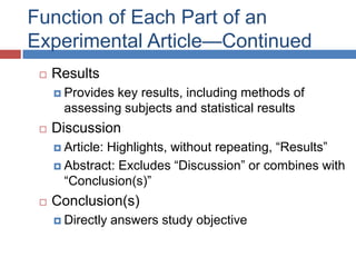 Function of Each Part of an
Experimental Article—Continued
 Results
 Provides key results, including methods of
assessing subjects and statistical results
 Discussion
 Article: Highlights, without repeating, ―Results‖
 Abstract: Excludes ―Discussion‖ or combines with
―Conclusion(s)‖
 Conclusion(s)
 Directly answers study objective
 