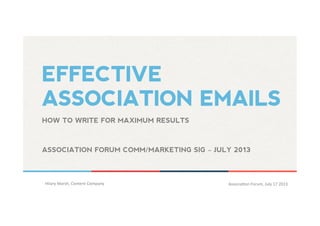 EFFECTIVE
ASSOCIATION EMAILS
Hilary	
  Marsh,	
  Content	
  Company 	
  	
   Associa5on	
  Forum,	
  July	
  17	
  2013 	
  	
  
HOW TO WRITE FOR MAXIMUM RESULTS
ASSOCIATION FORUM COMM/MARKETING SIG – JULY 2013 	
  
 