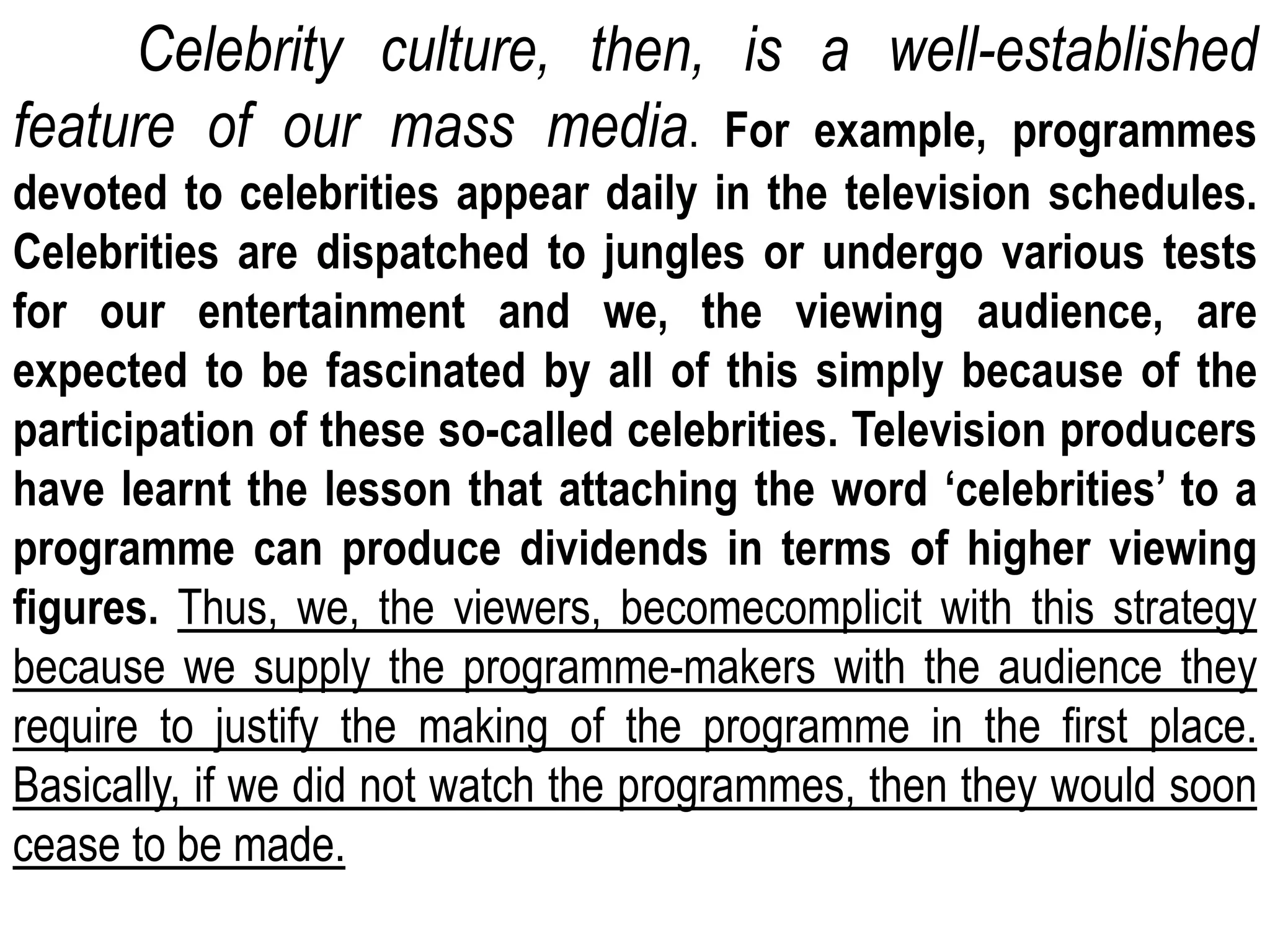 Celebrity culture, then, is a well-established
feature of our mass media. For example, programmes
devoted to celebrities appear daily in the television schedules.
Celebrities are dispatched to jungles or undergo various tests
for our entertainment and we, the viewing audience, are
expected to be fascinated by all of this simply because of the
participation of these so-called celebrities. Television producers
have learnt the lesson that attaching the word ‘celebrities’ to a
programme can produce dividends in terms of higher viewing
figures. Thus, we, the viewers, becomecomplicit with this strategy
because we supply the programme-makers with the audience they
require to justify the making of the programme in the first place.
Basically, if we did not watch the programmes, then they would soon
cease to be made.
 