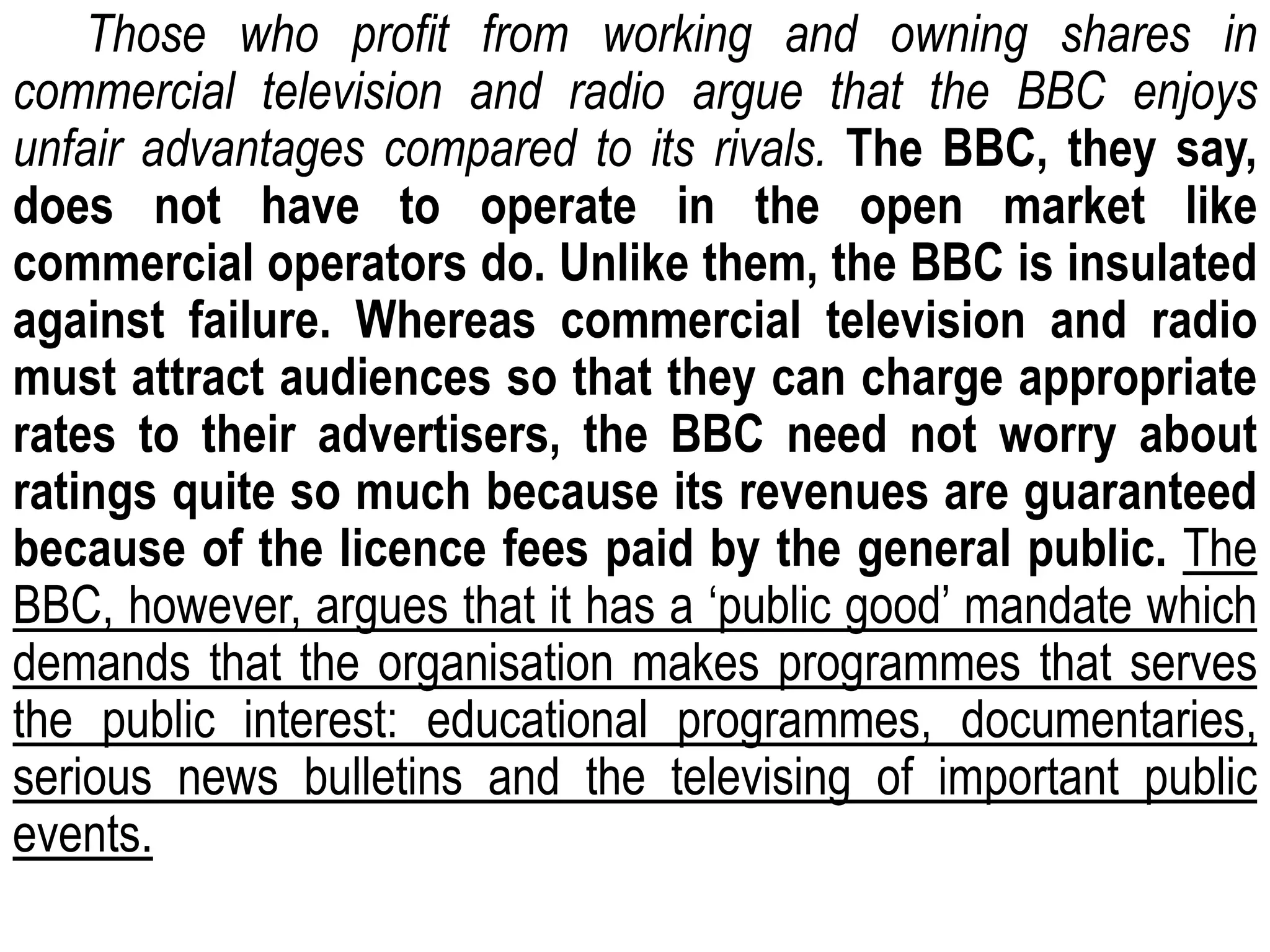 Those who profit from working and owning shares in
commercial television and radio argue that the BBC enjoys
unfair advantages compared to its rivals. The BBC, they say,
does not have to operate in the open market like
commercial operators do. Unlike them, the BBC is insulated
against failure. Whereas commercial television and radio
must attract audiences so that they can charge appropriate
rates to their advertisers, the BBC need not worry about
ratings quite so much because its revenues are guaranteed
because of the licence fees paid by the general public. The
BBC, however, argues that it has a ‘public good’ mandate which
demands that the organisation makes programmes that serves
the public interest: educational programmes, documentaries,
serious news bulletins and the televising of important public
events.
 