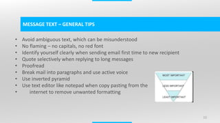 10
MESSAGE TEXT – GENERAL TIPS
• Avoid ambiguous text, which can be misunderstood
• No flaming – no capitals, no red font
• Identify yourself clearly when sending email first time to new recipient
• Quote selectively when replying to long messages
• Proofread
• Break mail into paragraphs and use active voice
• Use inverted pyramid
• Use text editor like notepad when copy pasting from the
internet to remove unwanted formatting
 