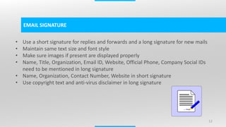 12
EMAIL SIGNATURE
• Use a short signature for replies and forwards and a long signature for new mails
• Maintain same text size and font style
• Make sure images if present are displayed properly
• Name, Title, Organization, Email ID, Website, Official Phone, Company Social IDs
need to be mentioned in long signature
• Name, Organization, Contact Number, Website in short signature
• Use copyright text and anti-virus disclaimer in long signature
 