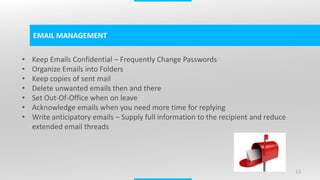 13
EMAIL MANAGEMENT
• Keep Emails Confidential – Frequently Change Passwords
• Organize Emails into Folders
• Keep copies of sent mail
• Delete unwanted emails then and there
• Set Out-Of-Office when on leave
• Acknowledge emails when you need more time for replying
• Write anticipatory emails – Supply full information to the recipient and reduce
extended email threads
 