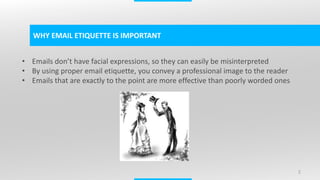 2
WHY EMAIL ETIQUETTE IS IMPORTANT
• Emails don’t have facial expressions, so they can easily be misinterpreted
• By using proper email etiquette, you convey a professional image to the reader
• Emails that are exactly to the point are more effective than poorly worded ones
 