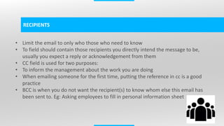 4
RECIPIENTS
• Limit the email to only who those who need to know
• To field should contain those recipients you directly intend the message to be,
usually you expect a reply or acknowledgement from them
• CC field is used for two purposes:
• To inform the management about the work you are doing
• When emailing someone for the first time, putting the reference in cc is a good
practice
• BCC is when you do not want the recipient(s) to know whom else this email has
been sent to. Eg: Asking employees to fill in personal information sheet
 