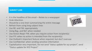 6
SUBJECT LINE
• It is the headline of the email – Relate to a newspaper
• Grab Attention
• Should be a one-liner summarizing the entire message
• Refrain from using long subject lines
• Use RE: and FW: appropriately
• Using Reg. and Ref: when needed
• Use Action Reqd: FYA: when you require action from recipient(s)
• Use FYI: when no action is intended from the recipient(s)
• Use Outlook’s Important feature when required, but don’t overuse
• Use Confidential: when sending sensitive information
• Capitalization very important, Do not send “status update for xyz project”, send
“Status update for XYZ Project”
 