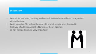 7
SALUTATION
• Salutations are must, replying without salutations is considered rude, unless
within the team
• Avoid using Mr./Dr. unless they are old school people who demand it
• Best way of addressing is Hi <Name>, or Dear <Name>,
• Do not misspell names, very important!
 