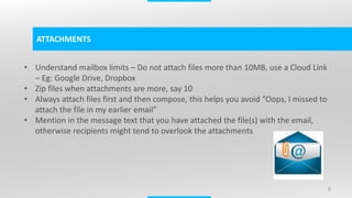 8
ATTACHMENTS
• Understand mailbox limits – Do not attach files more than 10MB, use a Cloud Link
– Eg: Google Drive, Dropbox
• Zip files when attachments are more, say 10
• Always attach files first and then compose, this helps you avoid “Oops, I missed to
attach the file in my earlier email”
• Mention in the message text that you have attached the file(s) with the email,
otherwise recipients might tend to overlook the attachments
 