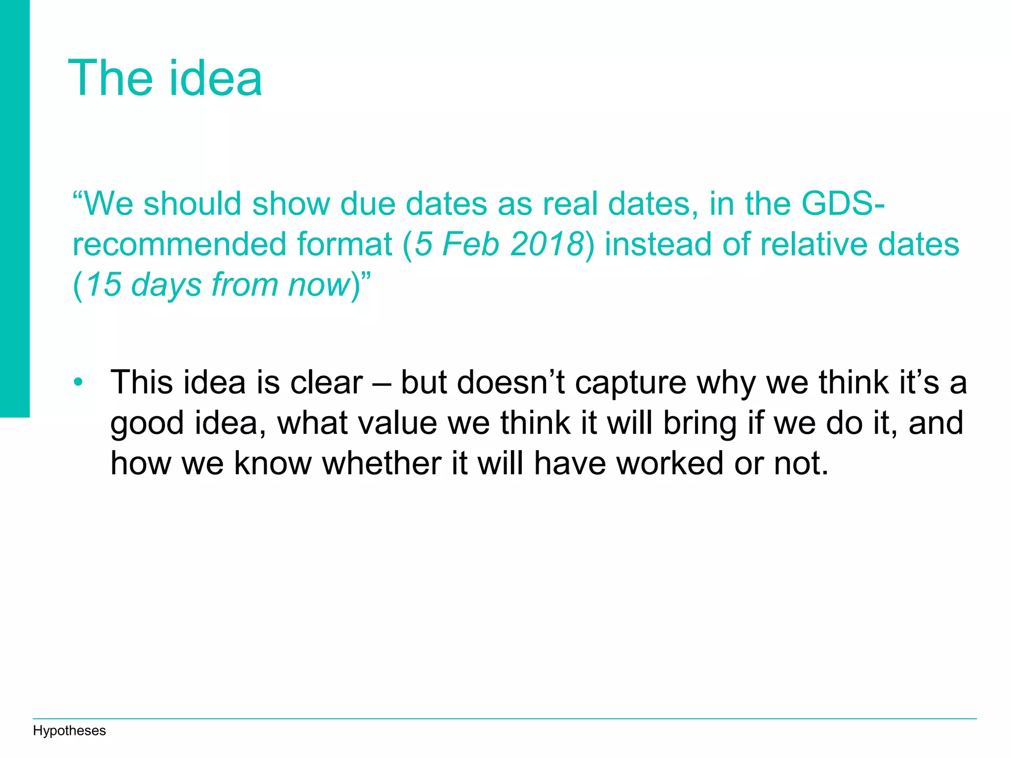 Hypotheses
The idea
“We should show due dates as real dates, in the GDS-
recommended format (5 Feb 2018) instead of relative dates
(15 days from now)”
• This idea is clear – but doesn’t capture why we think it’s a
good idea, what value we think it will bring if we do it, and
how we know whether it will have worked or not.
 