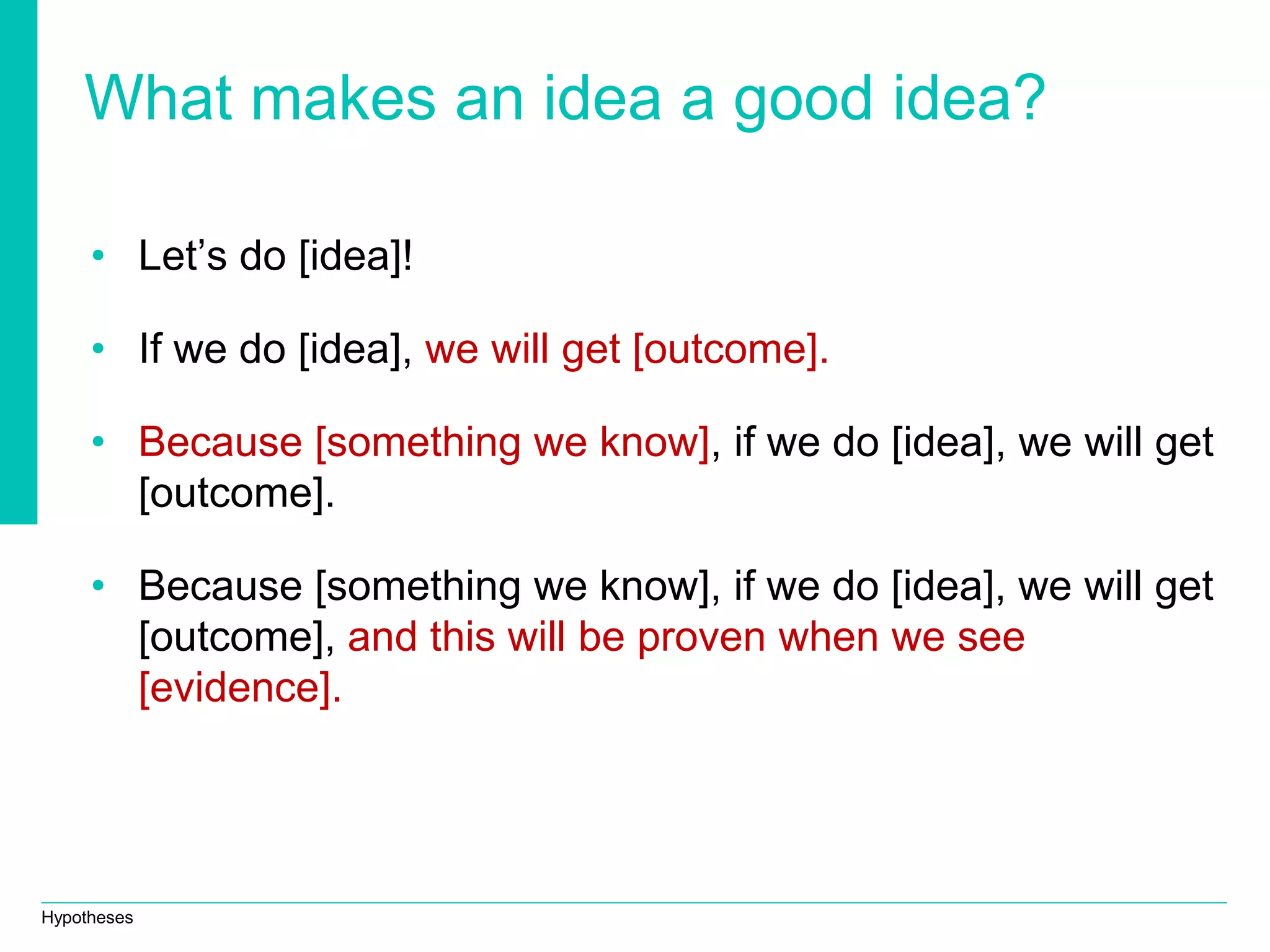 Hypotheses
What makes an idea a good idea?
• Let’s do [idea]!
• If we do [idea], we will get [outcome].
• Because [something we know], if we do [idea], we will get
[outcome].
• Because [something we know], if we do [idea], we will get
[outcome], and this will be proven when we see
[evidence].
 