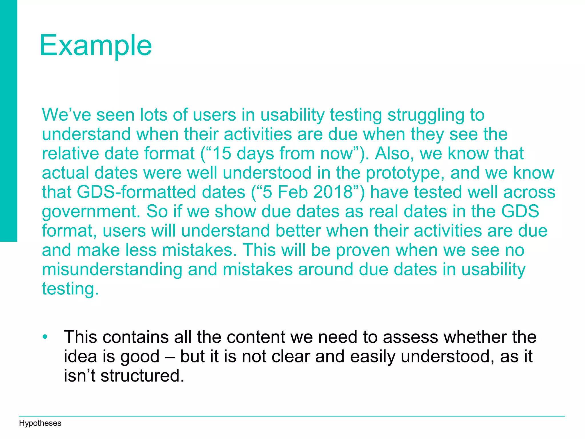 Hypotheses
Example
We’ve seen lots of users in usability testing struggling to
understand when their activities are due when they see the
relative date format (“15 days from now”). Also, we know that
actual dates were well understood in the prototype, and we know
that GDS-formatted dates (“5 Feb 2018”) have tested well across
government. So if we show due dates as real dates in the GDS
format, users will understand better when their activities are due
and make less mistakes. This will be proven when we see no
misunderstanding and mistakes around due dates in usability
testing.
• This contains all the content we need to assess whether the
idea is good – but it is not clear and easily understood, as it
isn’t structured.
 