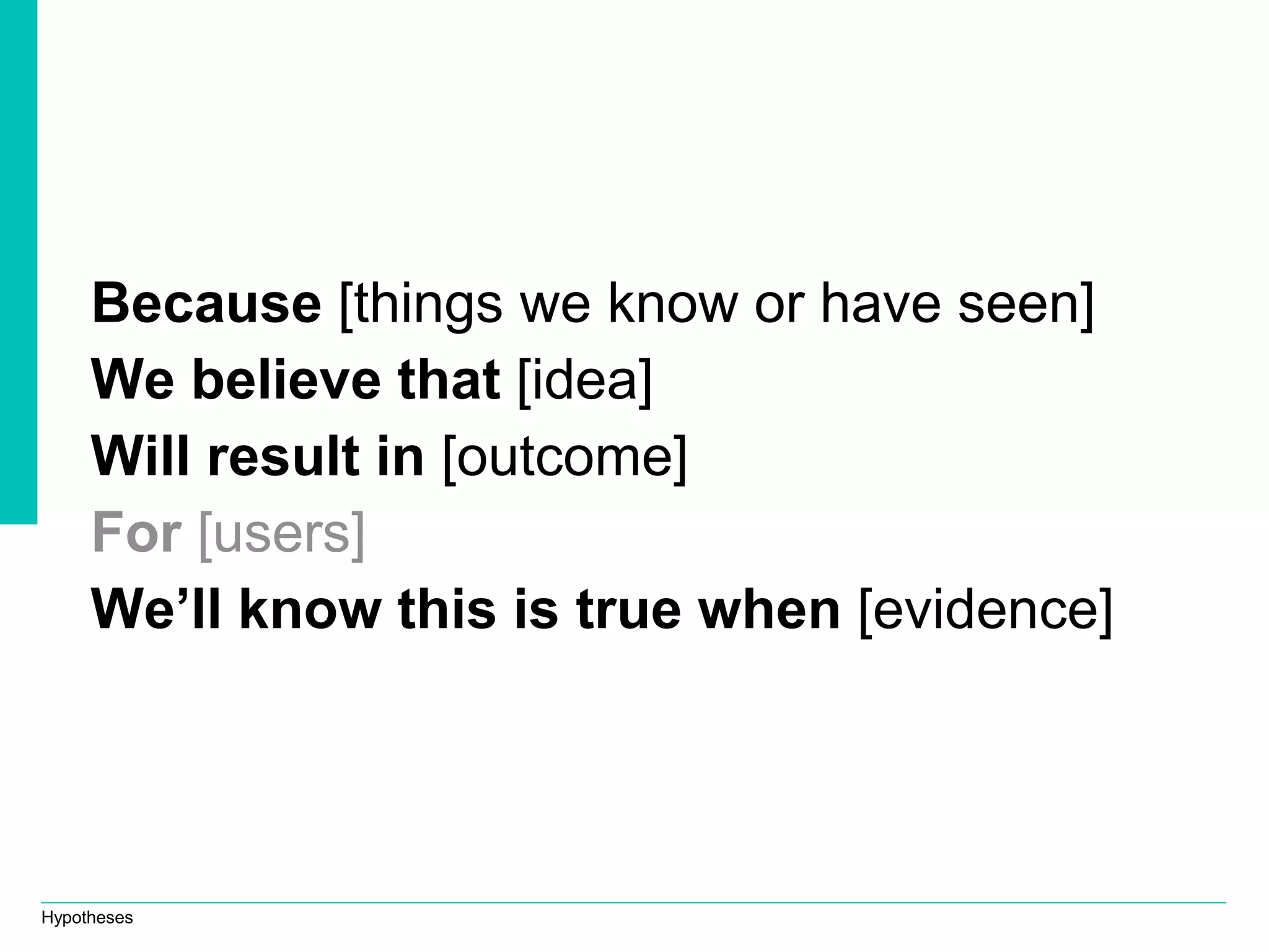 Hypotheses
Because [things we know or have seen]
We believe that [idea]
Will result in [outcome]
For [users]
We’ll know this is true when [evidence]
 