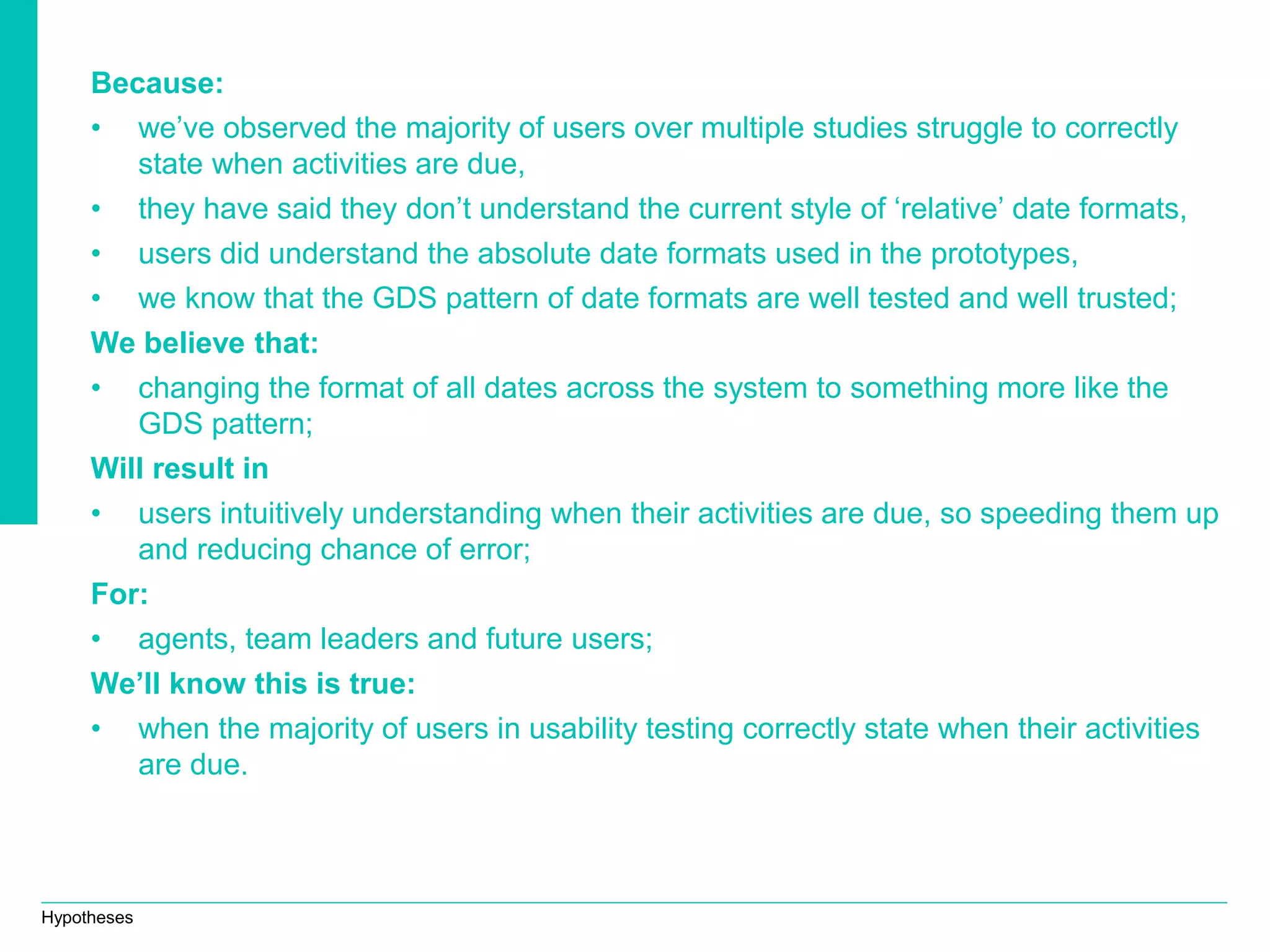 Hypotheses
Because:
• we’ve observed the majority of users over multiple studies struggle to correctly
state when activities are due,
• they have said they don’t understand the current style of ‘relative’ date formats,
• users did understand the absolute date formats used in the prototypes,
• we know that the GDS pattern of date formats are well tested and well trusted;
We believe that:
• changing the format of all dates across the system to something more like the
GDS pattern;
Will result in
• users intuitively understanding when their activities are due, so speeding them up
and reducing chance of error;
For:
• agents, team leaders and future users;
We’ll know this is true:
• when the majority of users in usability testing correctly state when their activities
are due.
 