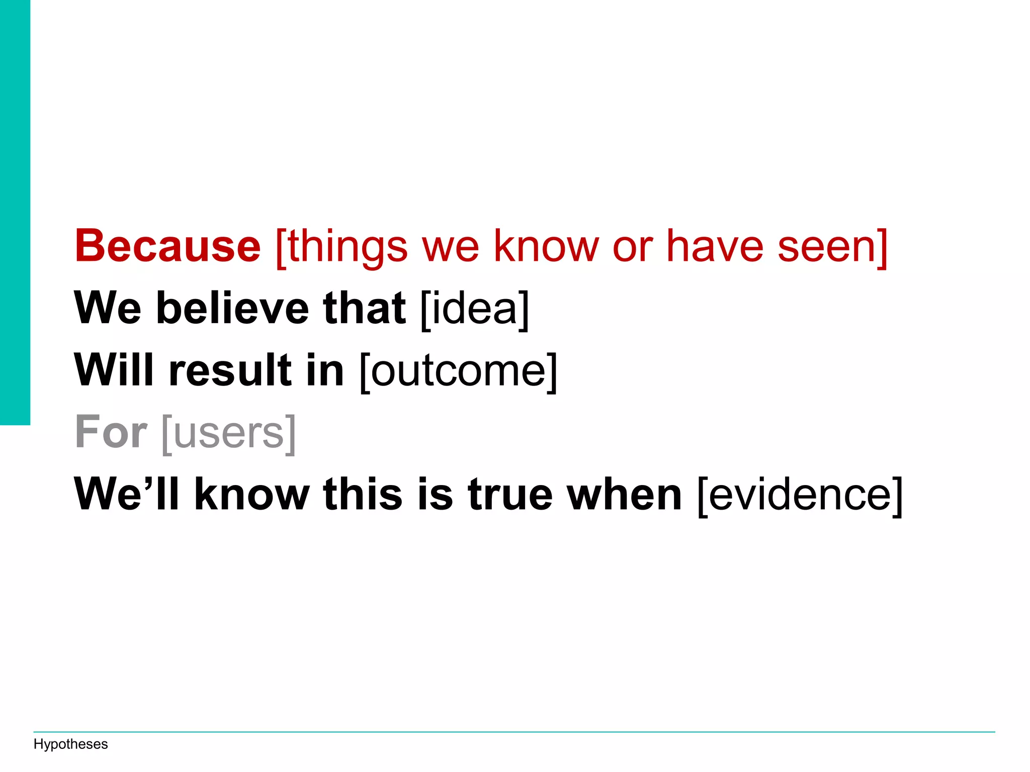 Hypotheses
Because [things we know or have seen]
We believe that [idea]
Will result in [outcome]
For [users]
We’ll know this is true when [evidence]
 