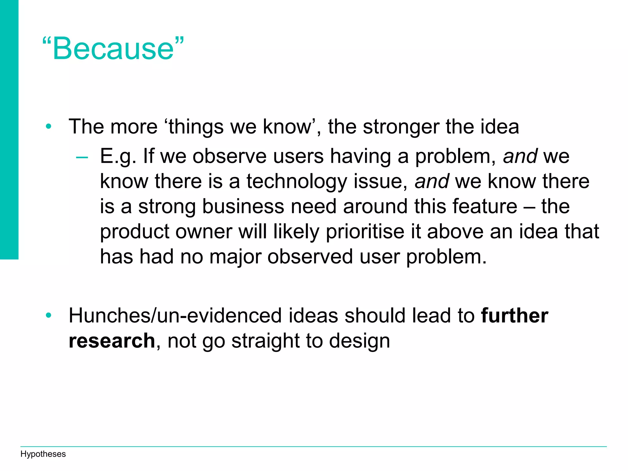 Hypotheses
“Because”
• The more ‘things we know’, the stronger the idea
– E.g. If we observe users having a problem, and we
know there is a technology issue, and we know there
is a strong business need around this feature – the
product owner will likely prioritise it above an idea that
has had no major observed user problem.
• Hunches/un-evidenced ideas should lead to further
research, not go straight to design
 
