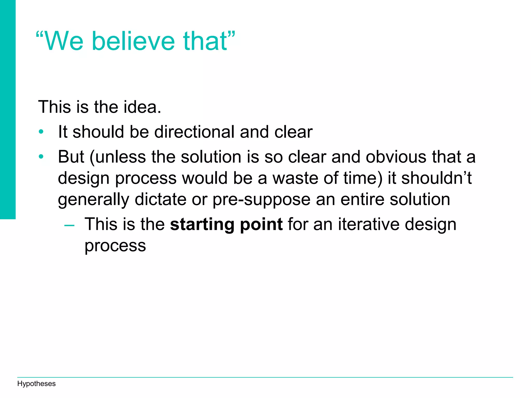 Hypotheses
“We believe that”
This is the idea.
• It should be directional and clear
• But (unless the solution is so clear and obvious that a
design process would be a waste of time) it shouldn’t
generally dictate or pre-suppose an entire solution
– This is the starting point for an iterative design
process
 