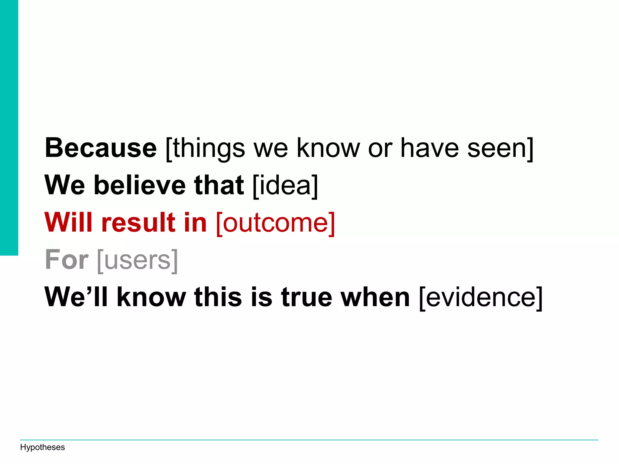 Hypotheses
Because [things we know or have seen]
We believe that [idea]
Will result in [outcome]
For [users]
We’ll know this is true when [evidence]
 