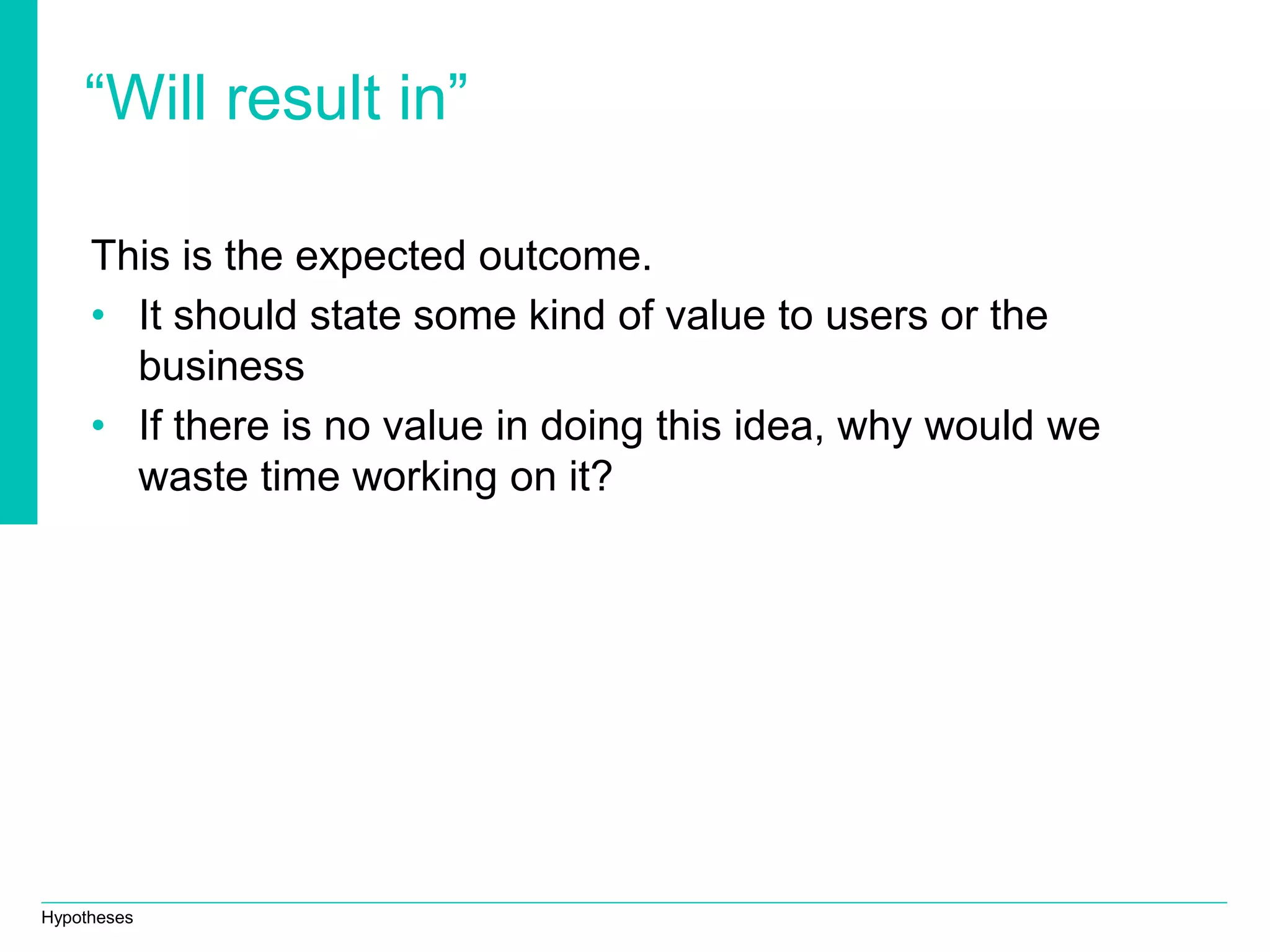 Hypotheses
“Will result in”
This is the expected outcome.
• It should state some kind of value to users or the
business
• If there is no value in doing this idea, why would we
waste time working on it?
 