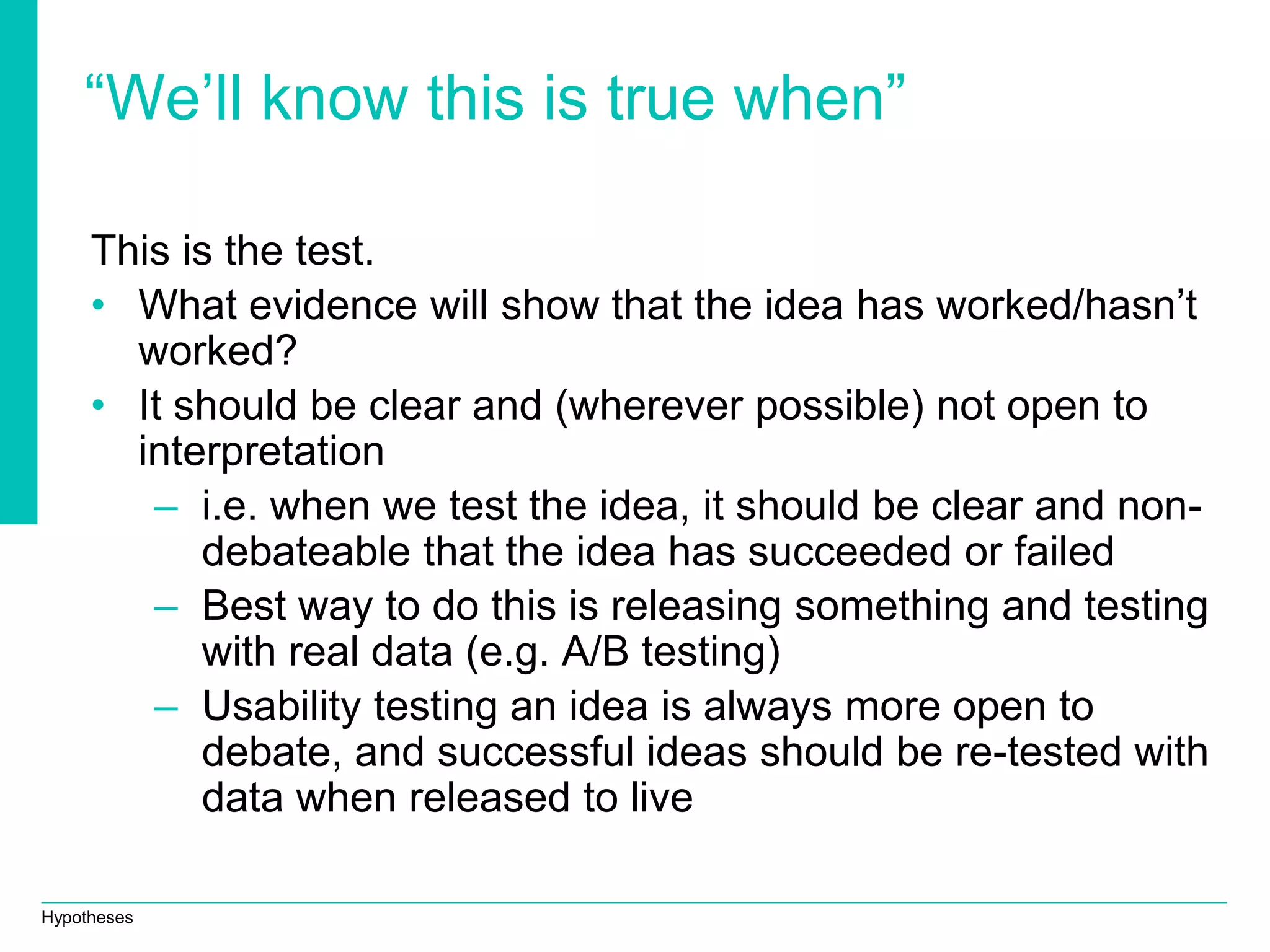 Hypotheses
“We’ll know this is true when”
This is the test.
• What evidence will show that the idea has worked/hasn’t
worked?
• It should be clear and (wherever possible) not open to
interpretation
– i.e. when we test the idea, it should be clear and non-
debateable that the idea has succeeded or failed
– Best way to do this is releasing something and testing
with real data (e.g. A/B testing)
– Usability testing an idea is always more open to
debate, and successful ideas should be re-tested with
data when released to live
 
