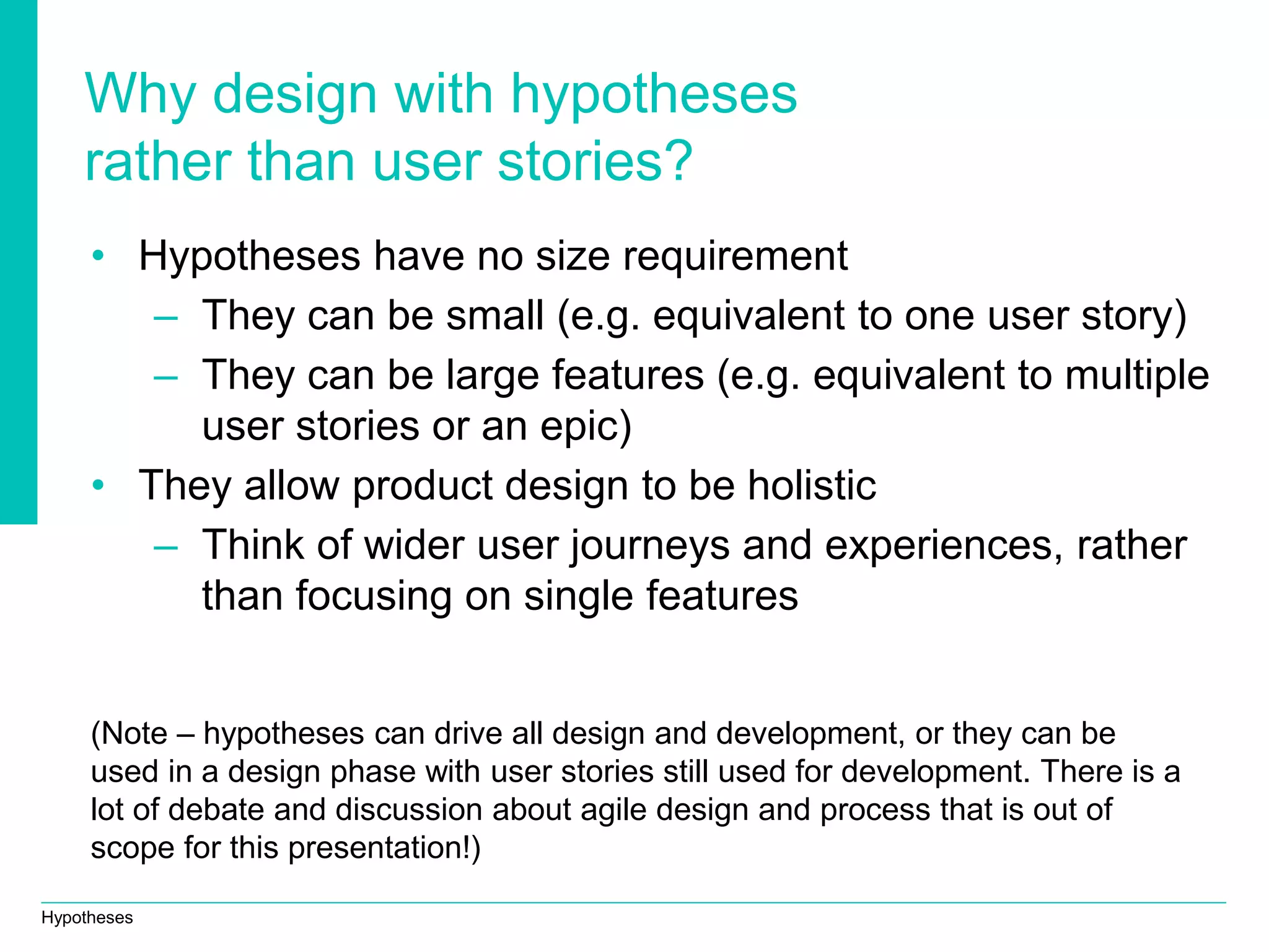 Hypotheses
Why design with hypotheses
rather than user stories?
• Hypotheses have no size requirement
– They can be small (e.g. equivalent to one user story)
– They can be large features (e.g. equivalent to multiple
user stories or an epic)
• They allow product design to be holistic
– Think of wider user journeys and experiences, rather
than focusing on single features
(Note – hypotheses can drive all design and development, or they can be
used in a design phase with user stories still used for development. There is a
lot of debate and discussion about agile design and process that is out of
scope for this presentation!)
 