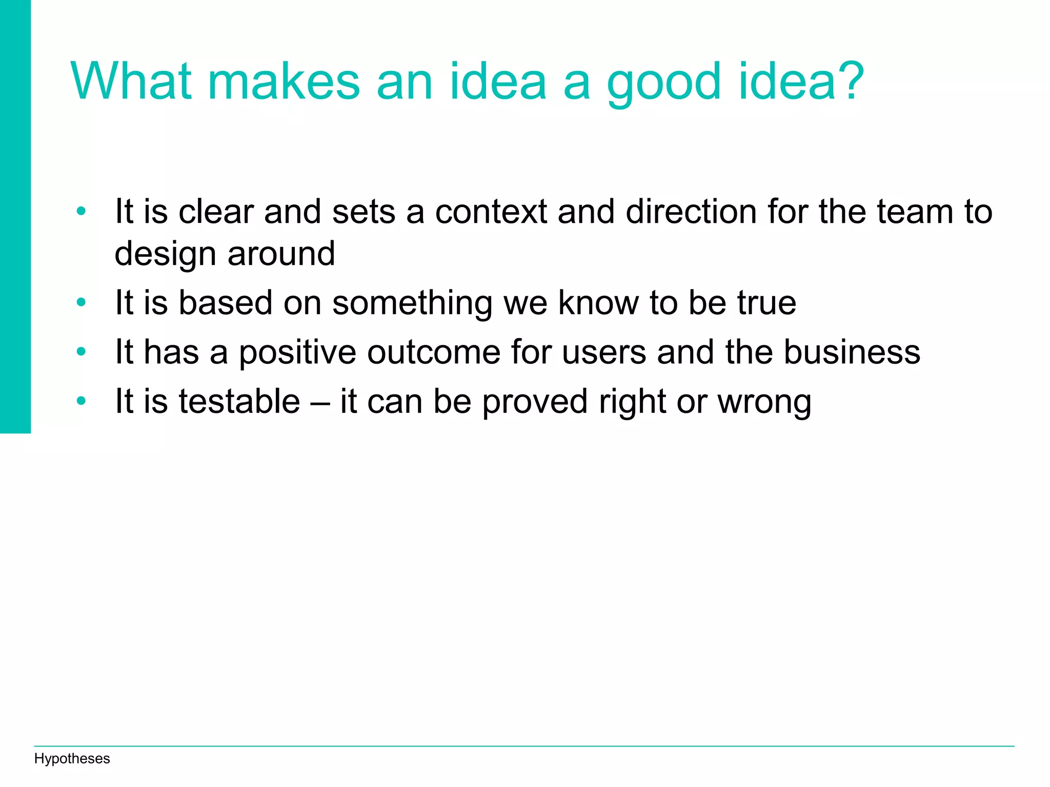 Hypotheses
What makes an idea a good idea?
• It is clear and sets a context and direction for the team to
design around
• It is based on something we know to be true
• It has a positive outcome for users and the business
• It is testable – it can be proved right or wrong
 