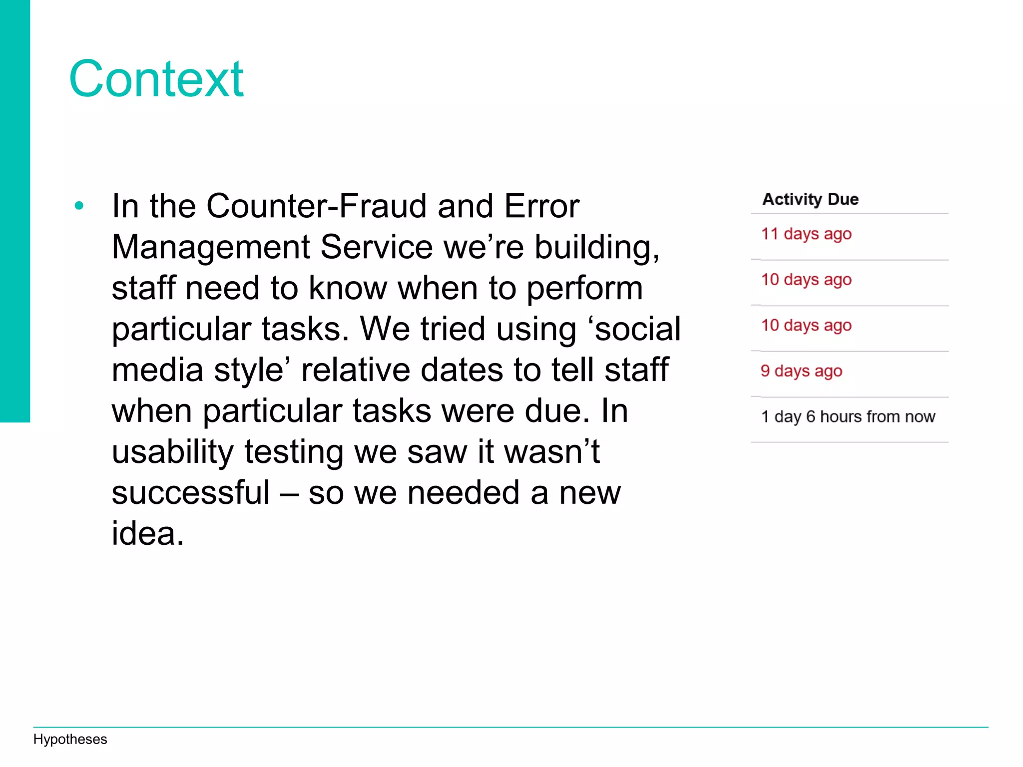 Hypotheses
Context
• In the Counter-Fraud and Error
Management Service we’re building,
staff need to know when to perform
particular tasks. We tried using ‘social
media style’ relative dates to tell staff
when particular tasks were due. In
usability testing we saw it wasn’t
successful – so we needed a new
idea.
 