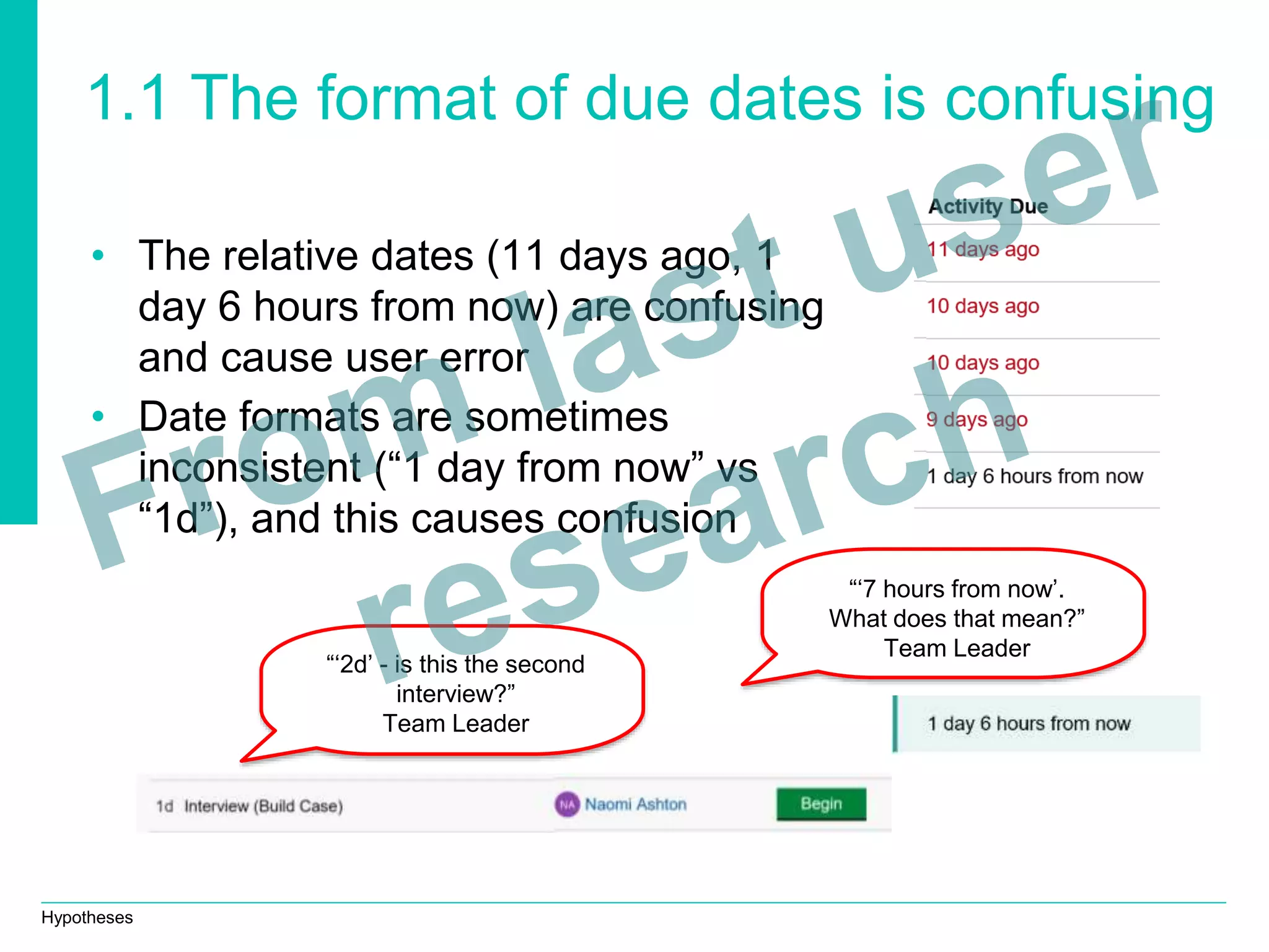 Hypotheses
1.1 The format of due dates is confusing
• The relative dates (11 days ago, 1
day 6 hours from now) are confusing
and cause user error
• Date formats are sometimes
inconsistent (“1 day from now” vs
“1d”), and this causes confusion
“‘2d’ - is this the second
interview?”
Team Leader
“‘7 hours from now’.
What does that mean?”
Team Leader
 
