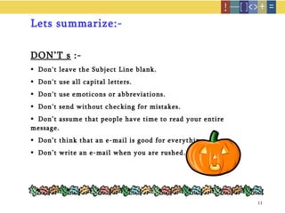 Lets summarize:- DON’T s  :- Don't leave the Subject Line blank. Don't use all capital letters. Don't use emoticons or abbreviations. Don't send without checking for mistakes. Don’t assume that people have time to read your entire message. Don’t think that an e-mail is good for everything. Don’t write an e-mail when you are rushed. 