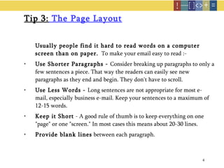 Tip 3:  The Page Layout Usually people find it hard to read words on a computer screen than on paper.   To make your email easy to read :-   Use Shorter Paragraphs -  Consider breaking up paragraphs to only a few sentences a piece. That way the readers can easily see new paragraphs as they end and begin. They don't have to scroll.  Use Less Words -  Long sentences are not appropriate for most e-mail, especially business e-mail. Keep your sentences to a maximum of 12-15 words.  Keep it Short  - A good rule of thumb is to keep everything on one "page" or one "screen." In most cases this means about 20-30 lines. Provide blank lines  between each paragraph. 
