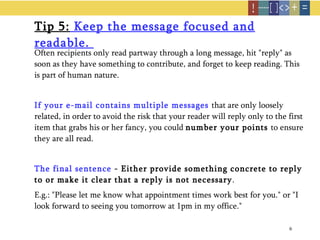 Tip 5:  Keep the message focused and readable.  Often recipients only read partway through a long message, hit "reply" as soon as they have something to contribute, and forget to keep reading. This is part of human nature. If your e-mail contains multiple messages   that are only loosely related, in order to avoid the risk that your reader will reply only to the first item that grabs his or her fancy, you could  number your points  to ensure they are all read. The final sentence  - Either provide something concrete to reply to or make it clear that a reply is not necessary .  E.g.: "Please let me know what appointment times work best for you." or "I look forward to seeing you tomorrow at 1pm in my office." 