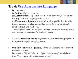 Tip 6:  Use Appropriate Language Do not use :- (a)  Smilies . E.g.:  :-),  :-(  etc. (b)  Abbreviations . E.g.:  IIRC for "if I recall correctly", BTW for “by the way”, LOL for "laughing out loud," etc. (c)  Non-standard punctuation and spellings  (like that found in instant messaging or chat rooms). E.g.: gimme (give me), tht (that), dificlt (difficult), vil (will), etc. These linguistic shortcuts are generally signs of friendly intimacy so are not considered appropriate for business e-mails.   All-caps means shouting . Regardless of your intentions, people will interpret this as your being aggressive. Use active instead of passive.  Try to use the active voice of a verb wherever possible.  For instance,  'We will take care of your request today',  sounds better than  'Your request will be taken care of today '.  