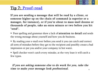Tip 7:  Proof-read If you are sending a message that will be read by a client, or someone higher up on the chain of command (a superior or a manager, for instance), or if you're about to mass-mail dozens or thousands of people, take an extra minute or two before you hit "send".  Poor spelling and grammar show a lack of  attention to detail  and sends the wrong message about yourself and how you do business. By reading your e-mail over before you send it you can catch and correct all sorts of mistakes before they get to the recipient and possibly create a bad impression or put you and/or your company in hot water.  Spell checker won't catch every mistake, at the very least it will catch a few typos.  If you are asking someone else to do work for you, take the time to make your message look professional.  