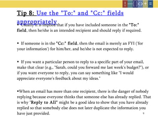 Tip 8:  Use the "To:" and "Cc:" fields appropriately   Usually it is implied that if you have included someone in the  "To:" field , then he/she is an intended recipient and should reply if required.  If someone is in the  "Cc:" field , then the email is merely an FYI ('for your information') for him/her, and he/she is not expected to reply.   If you want a particular person to reply to a specific part of your email, make that clear (e.g., "Sarah, could you forward me last week's budget?"), or if you want everyone to reply, you can say something like "I would appreciate everyone's feedback about my ideas."  When an email has more than one recipient, there is the danger of nobody replying because everyone thinks that someone else has already replied. That is why " Reply to All"  might be a good idea to show that you have already replied so that somebody else does not later duplicate the information you have just provided.  