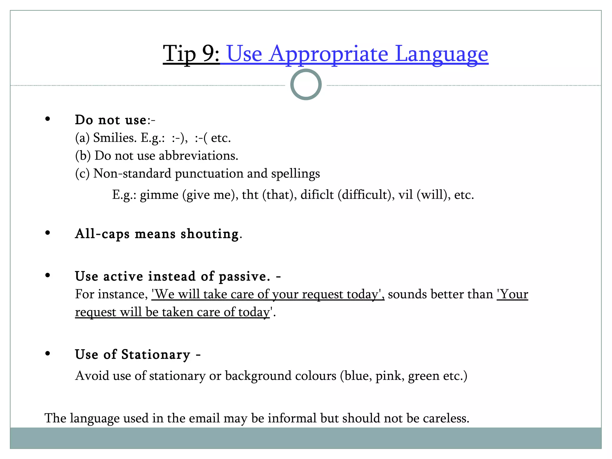 Tip 9:  Use Appropriate Language Do not use :- (a) Smilies. E.g.:  :-),  :-( etc. (b) Do not use abbreviations.  (c) Non-standard punctuation and spellings  E.g.: gimme (give me), tht (that), dificlt (difficult), vil (will), etc. All-caps means shouting .  Use active instead of passive. -   For instance,  'We will take care of your request today',  sounds better than  'Your request will be taken care of today '.  Use of Stationary - Avoid use of stationary or background colours (blue, pink, green etc.) The language used in the email may be informal but should not be careless. 