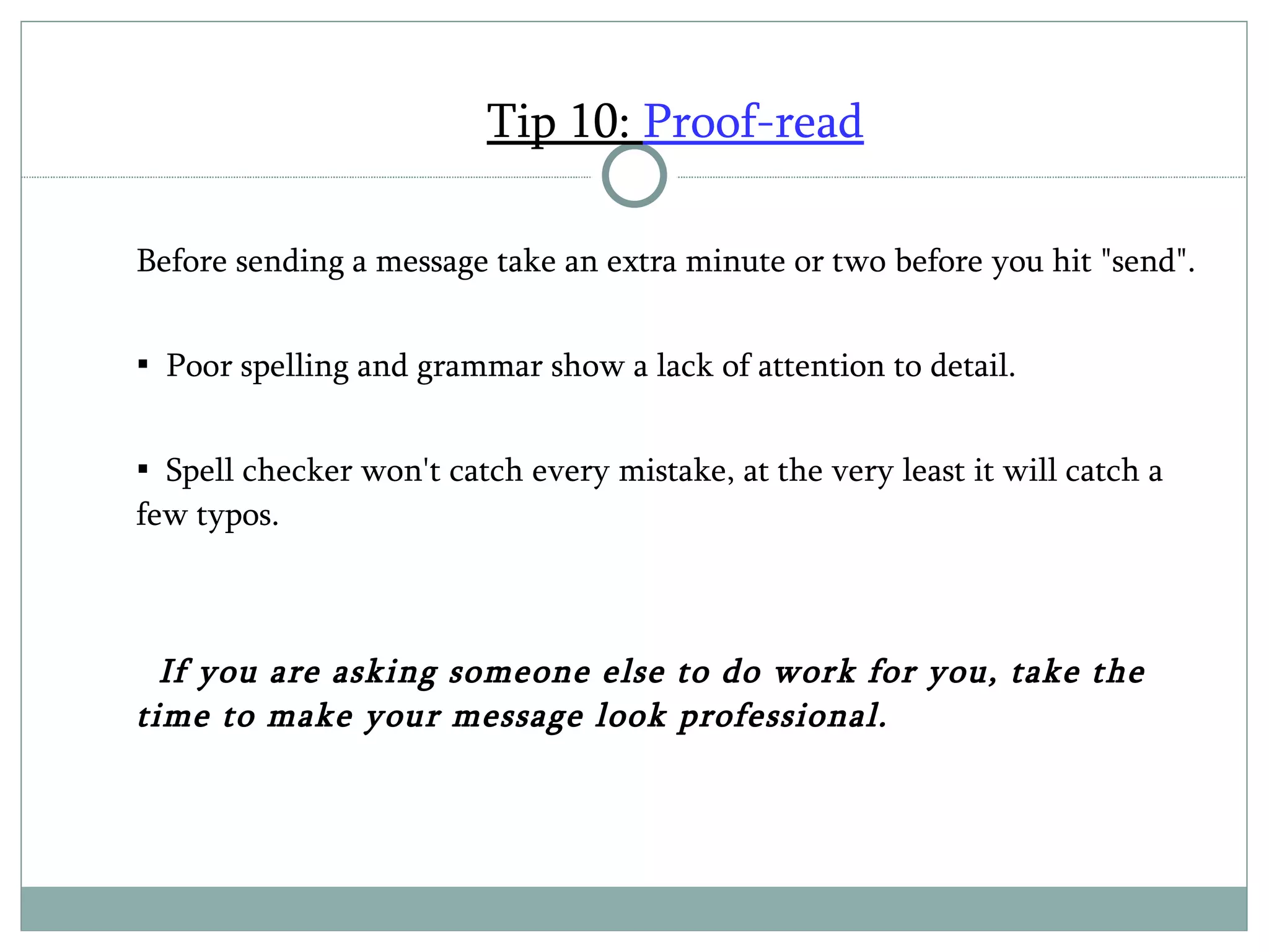 Tip 10:  Proof-read Before sending a message take an extra minute or two before you hit "send".  Poor spelling and grammar show a lack of attention to detail. Spell checker won't catch every mistake, at the very least it will catch a few typos.  If you are asking someone else to do work for you, take the time to make your message look professional.  