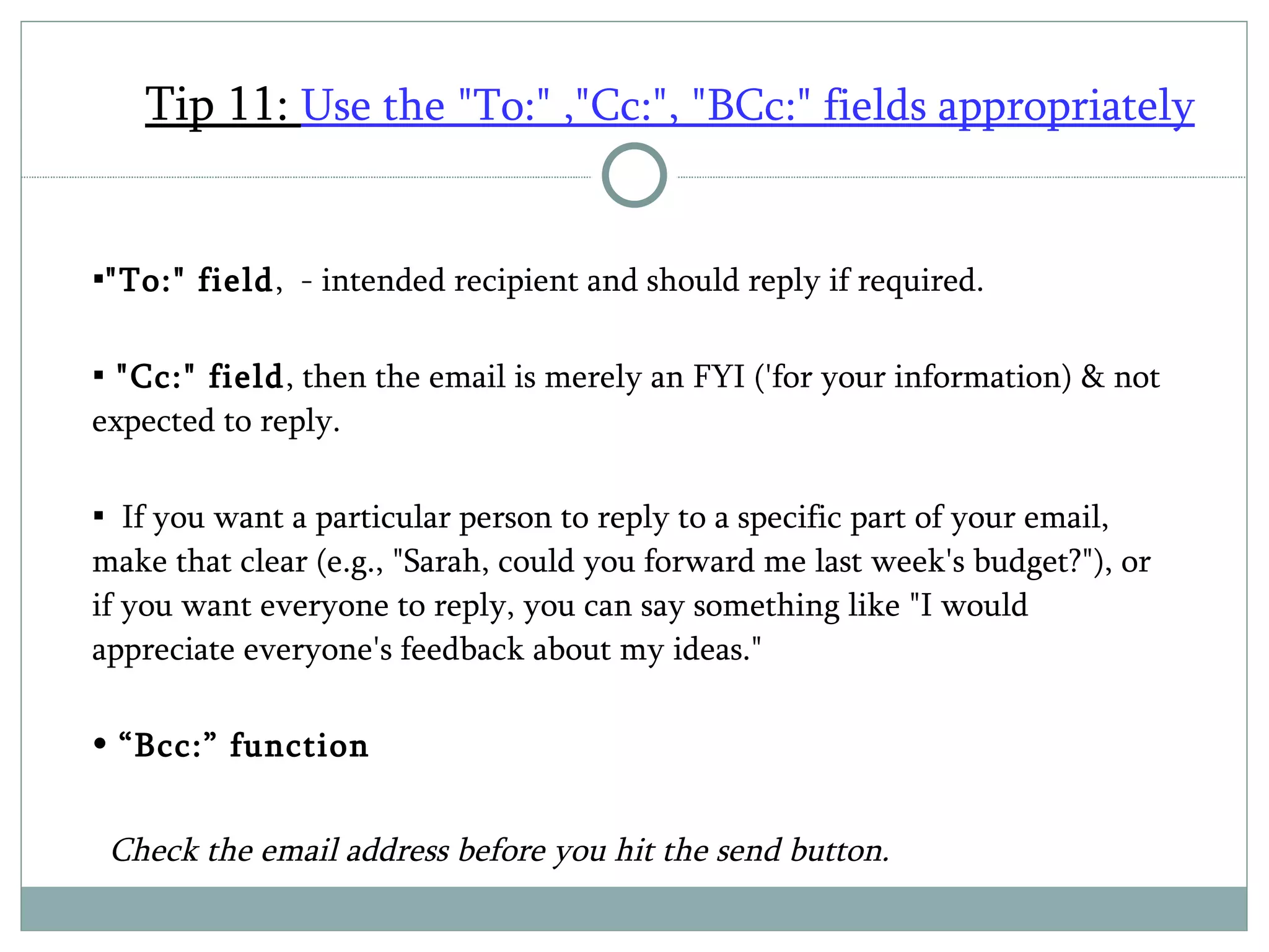 Tip 11:  Use the "To:" ,"Cc:", "BCc:" fields appropriately   "To:" field ,  - intended recipient and should reply if required.  "Cc:" field , then the email is merely an FYI ('for your information) & not expected to reply.   If you want a particular person to reply to a specific part of your email, make that clear (e.g., "Sarah, could you forward me last week's budget?"), or if you want everyone to reply, you can say something like "I would appreciate everyone's feedback about my ideas."  “ Bcc:” function    Check the email address before you hit the send button. 