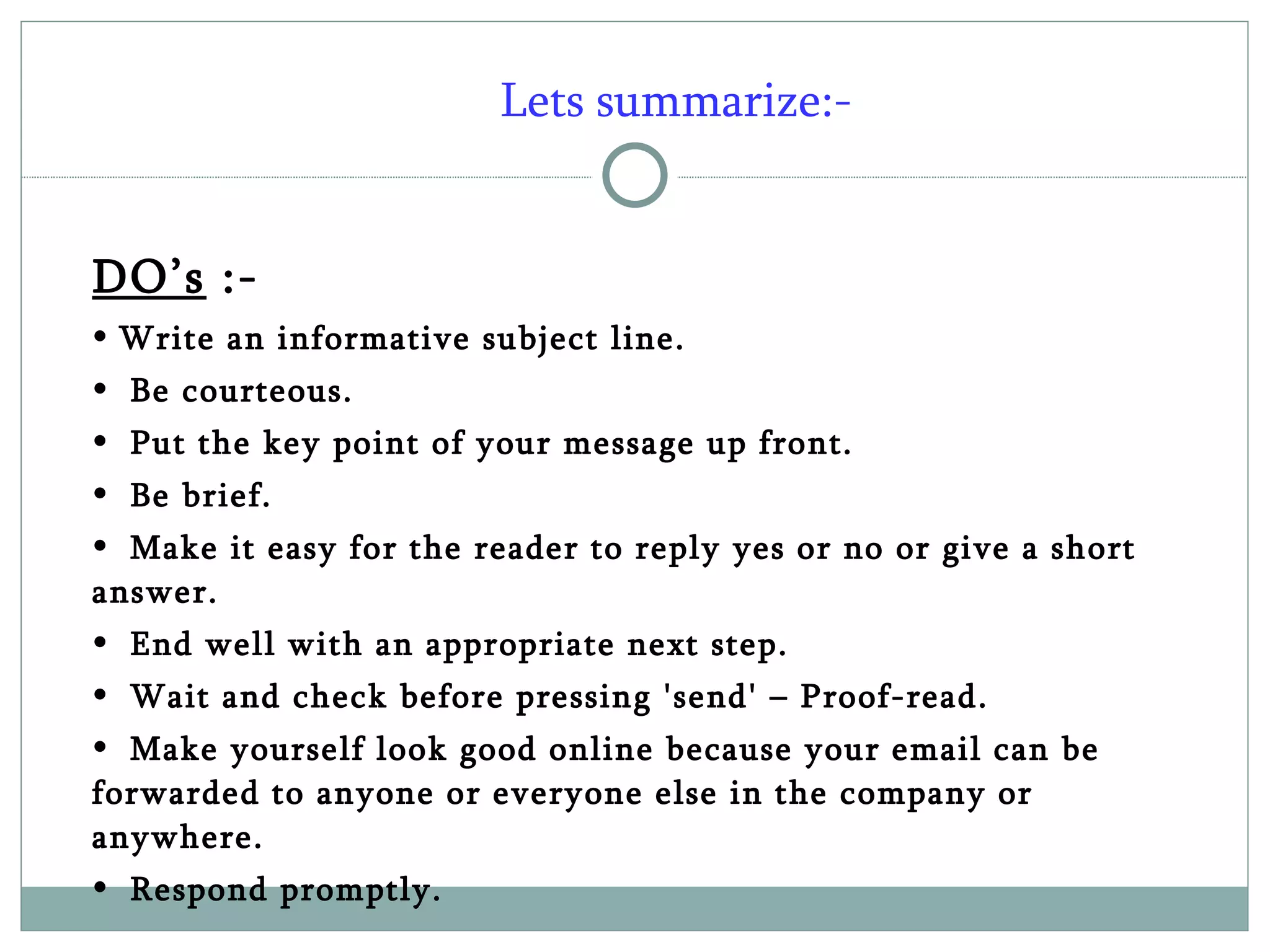 Lets summarize:- DO’s  :- Write an informative subject line. Be courteous. Put the key point of your message up front. Be brief.  Make it easy for the reader to reply yes or no or give a short answer. End well with an appropriate next step. Wait and check before pressing 'send' – Proof-read.  Make yourself look good online because your email can be forwarded to anyone or everyone else in the company or anywhere. Respond promptly.  