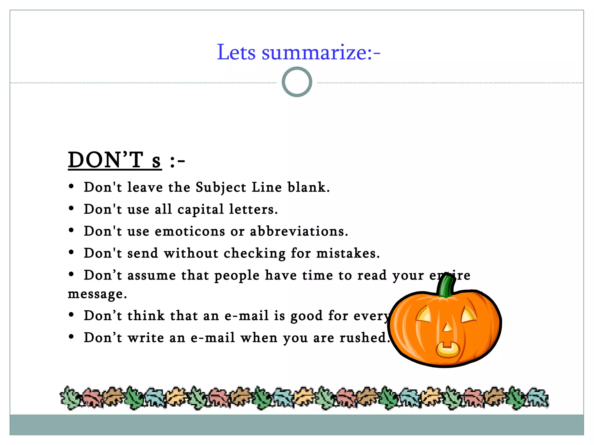 Lets summarize:- DON’T s  :- Don't leave the Subject Line blank. Don't use all capital letters. Don't use emoticons or abbreviations. Don't send without checking for mistakes. Don’t assume that people have time to read your entire message. Don’t think that an e-mail is good for everything. Don’t write an e-mail when you are rushed. 