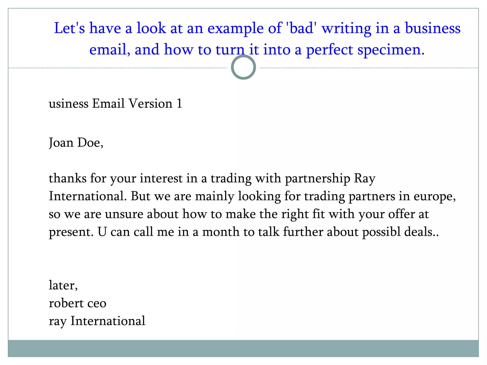 Let's have a look at an example of 'bad' writing in a business email, and how to turn it into a perfect specimen. Business Email Version 1 Joan Doe, thanks for your interest in a trading with partnership Ray International. But we are mainly looking for trading partners in europe, so we are unsure about how to make the right fit with your offer at present. U can call me in a month to talk further about possibl deals.. later, robert ceo ray International  