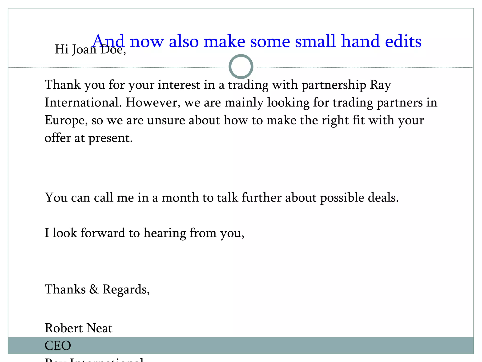 And now also make some small hand edits Hi Joan Doe, Thank you for your interest in a trading with partnership Ray International. However, we are mainly looking for trading partners in Europe, so we are unsure about how to make the right fit with your offer at present.  You can call me in a month to talk further about possible deals. I look forward to hearing from you,  Thanks & Regards, Robert Neat  CEO  Ray International  